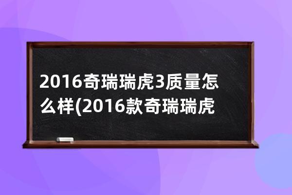 2016奇瑞瑞虎3质量怎么样(2016款奇瑞瑞虎7)