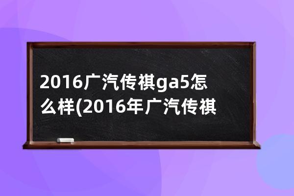 2016广汽传祺ga5怎么样(2016年广汽传祺gs4价格)